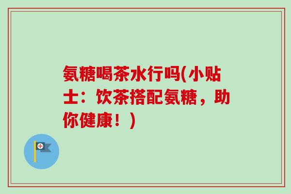 氨糖喝茶水行吗(小贴士：饮茶搭配氨糖，助你健康！)