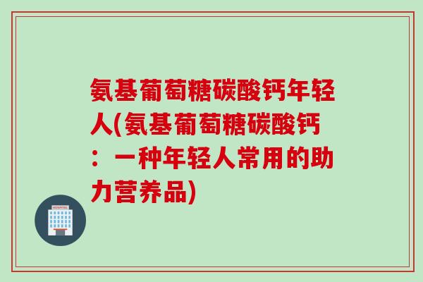 氨基葡萄糖碳酸钙年轻人(氨基葡萄糖碳酸钙：一种年轻人常用的助力营养品)