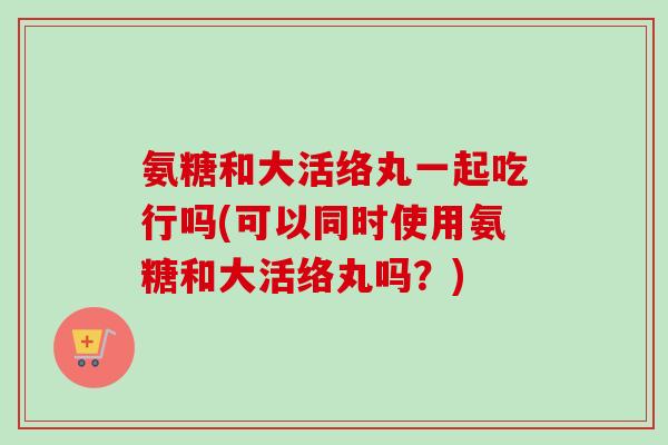 氨糖和大活络丸一起吃行吗(可以同时使用氨糖和大活络丸吗？)