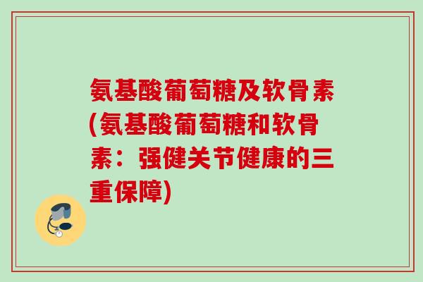 氨基酸葡萄糖及软骨素(氨基酸葡萄糖和软骨素：强健关节健康的三重保障)