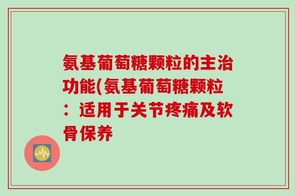 氨基葡萄糖颗粒的主治功能(氨基葡萄糖颗粒：适用于关节疼痛及软骨保养