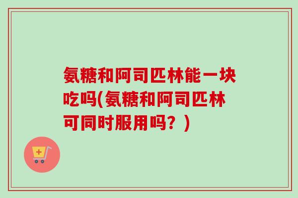 氨糖和阿司匹林能一块吃吗(氨糖和阿司匹林可同时服用吗？)