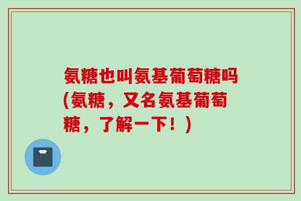 氨糖也叫氨基葡萄糖吗(氨糖，又名氨基葡萄糖，了解一下！)