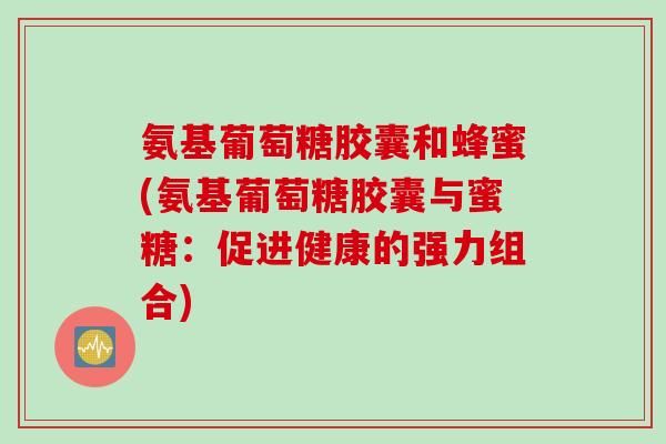 氨基葡萄糖胶囊和蜂蜜(氨基葡萄糖胶囊与蜜糖：促进健康的强力组合)