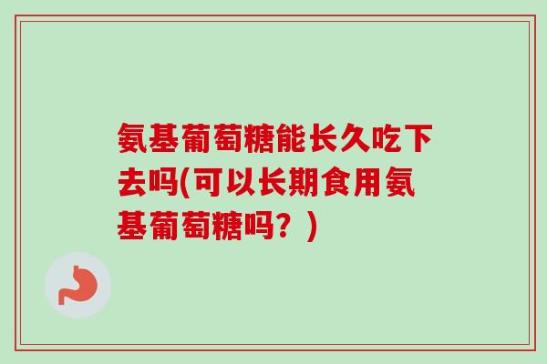 氨基葡萄糖能长久吃下去吗(可以长期食用氨基葡萄糖吗？)