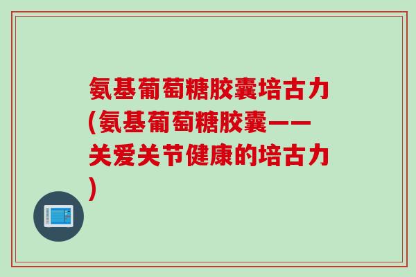 氨基葡萄糖胶囊培古力(氨基葡萄糖胶囊——关爱关节健康的培古力) 氨基葡萄糖胶囊培古力(氨基葡萄糖胶囊——关爱关节健康的培古力)