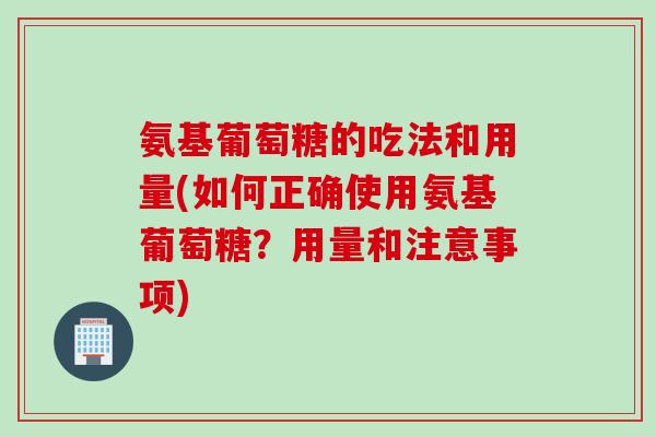 氨基葡萄糖的吃法和用量(如何正确使用氨基葡萄糖？用量和注意事项)