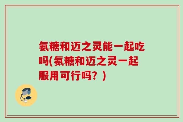 氨糖和迈之灵能一起吃吗(氨糖和迈之灵一起服用可行吗？)