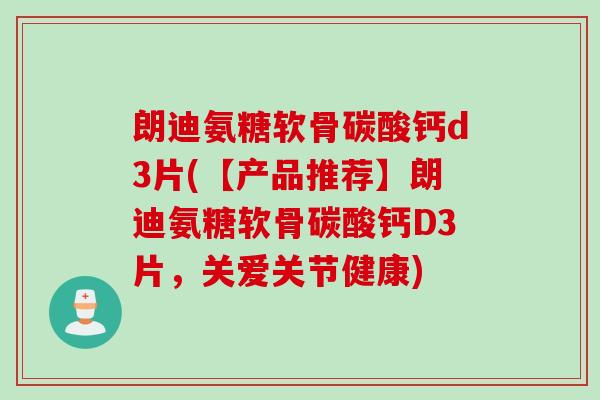 朗迪氨糖软骨碳酸钙d3片(【产品推荐】朗迪氨糖软骨碳酸钙D3片，关爱关节健康)