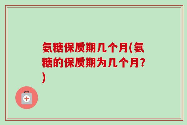 氨糖保质期几个月(氨糖的保质期为几个月？)