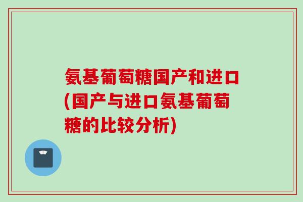 氨基葡萄糖国产和进口(国产与进口氨基葡萄糖的比较分析)