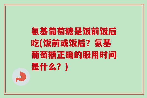 氨基葡萄糖是饭前饭后吃(饭前或饭后？氨基葡萄糖正确的服用时间是什么？)