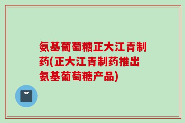 氨基葡萄糖正大江青制药(正大江青制药推出氨基葡萄糖产品)