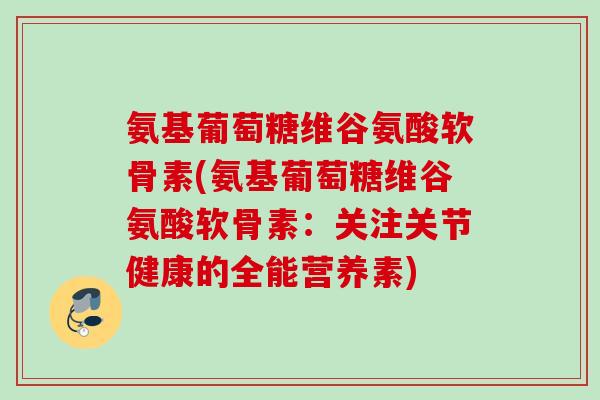 氨基葡萄糖维谷氨酸软骨素(氨基葡萄糖维谷氨酸软骨素:关注关节健康的全能营养素) 氨基葡萄糖维谷氨酸软骨素(氨基葡萄糖维谷氨酸软骨素:关注关节健康的全能营养素)