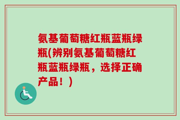 氨基葡萄糖红瓶蓝瓶绿瓶(辨别氨基葡萄糖红瓶蓝瓶绿瓶，选择正确产品！)