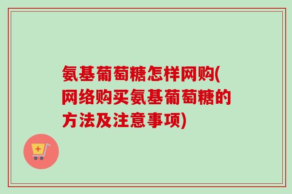 氨基葡萄糖怎样网购(网络购买氨基葡萄糖的方法及注意事项)
