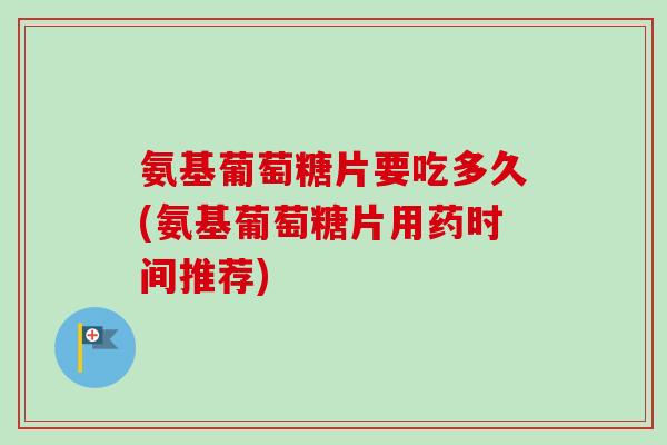 氨基葡萄糖片要吃多久(氨基葡萄糖片用药时间推荐)