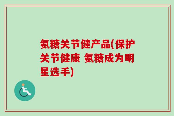 氨糖关节健产品(保护关节健康 氨糖成为明星选手)