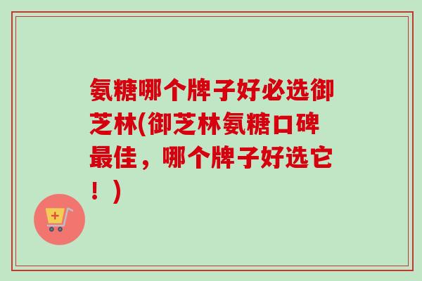 氨糖哪个牌子好必选御芝林(御芝林氨糖口碑最佳，哪个牌子好选它！)