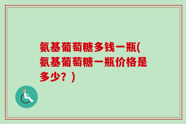 氨基葡萄糖多钱一瓶(氨基葡萄糖一瓶价格是多少？)