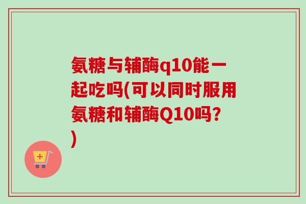 氨糖与辅酶q10能一起吃吗(可以同时服用氨糖和辅酶Q10吗？)