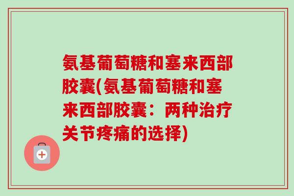 氨基葡萄糖和塞来西部胶囊(氨基葡萄糖和塞来西部胶囊：两种治疗关节疼痛的选择)
