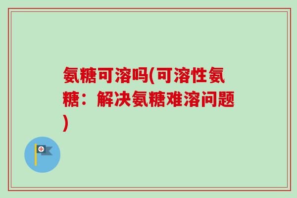 氨糖可溶吗(可溶性氨糖：解决氨糖难溶问题)