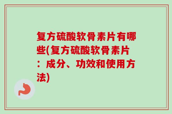复方硫酸软骨素片有哪些(复方硫酸软骨素片：成分、功效和使用方法)