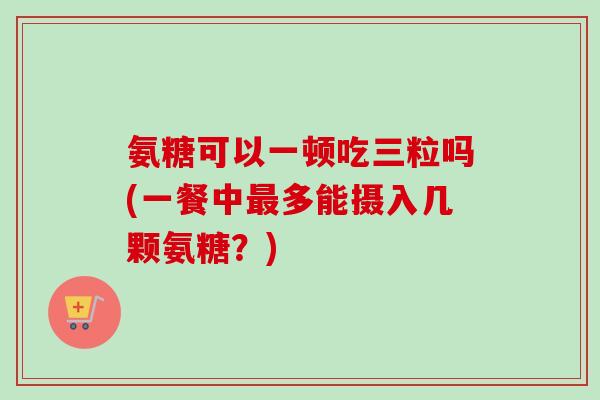 氨糖可以一顿吃三粒吗(一餐中最多能摄入几颗氨糖？)