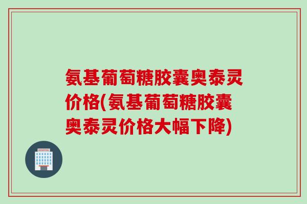氨基葡萄糖胶囊奥泰灵价格(氨基葡萄糖胶囊奥泰灵价格大幅下降)