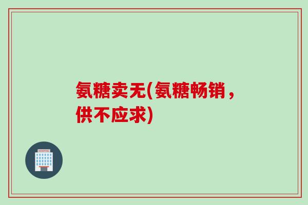 氨糖卖无(氨糖畅销，供不应求)