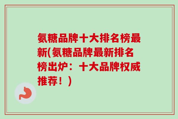 氨糖品牌十大排名榜最新(氨糖品牌最新排名榜出炉：十大品牌权威推荐！)
