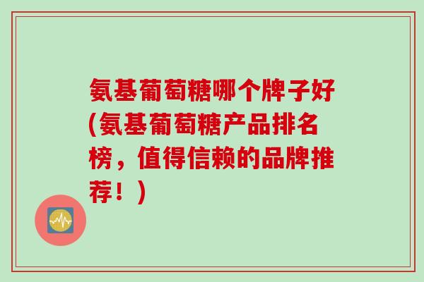 氨基葡萄糖哪个牌子好(氨基葡萄糖产品排名榜，值得信赖的品牌推荐！)