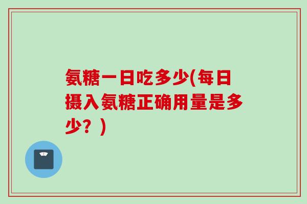 氨糖一日吃多少(每日摄入氨糖正确用量是多少？)