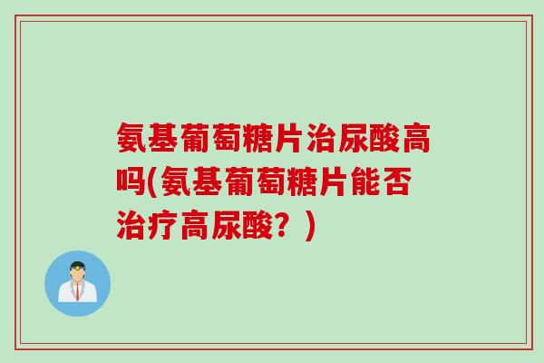 氨基葡萄糖片治尿酸高吗(氨基葡萄糖片能否治疗高尿酸？)