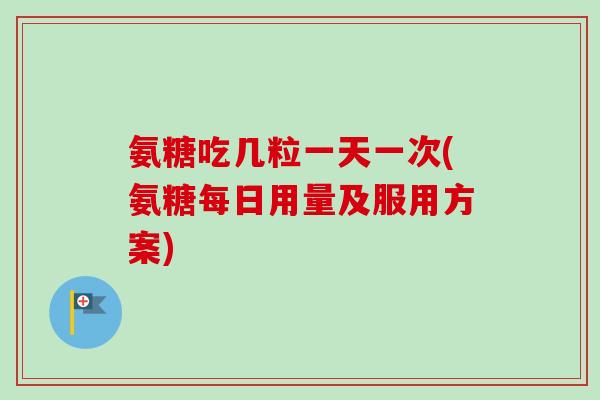氨糖吃几粒一天一次(氨糖每日用量及服用方案)