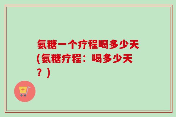 氨糖一个疗程喝多少天(氨糖疗程：喝多少天？)