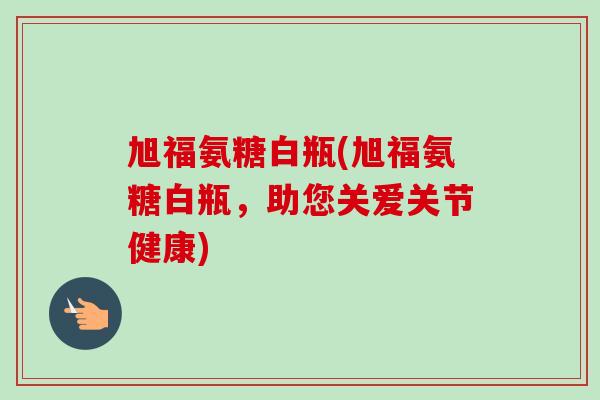 旭福氨糖白瓶(旭福氨糖白瓶，助您关爱关节健康)