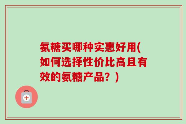 氨糖买哪种实惠好用(如何选择性价比高且有效的氨糖产品？)