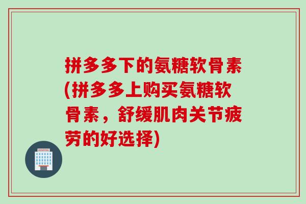 拼多多下的氨糖软骨素(拼多多上购买氨糖软骨素，舒缓肌肉关节疲劳的好选择)