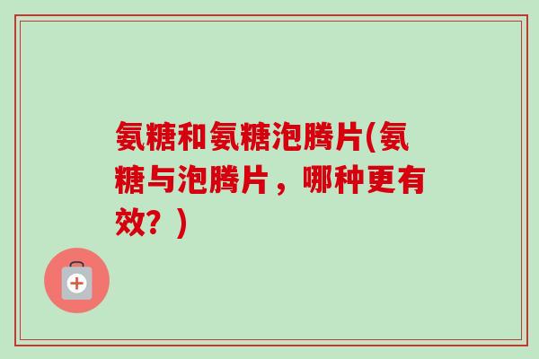 氨糖和氨糖泡腾片(氨糖与泡腾片，哪种更有效？)