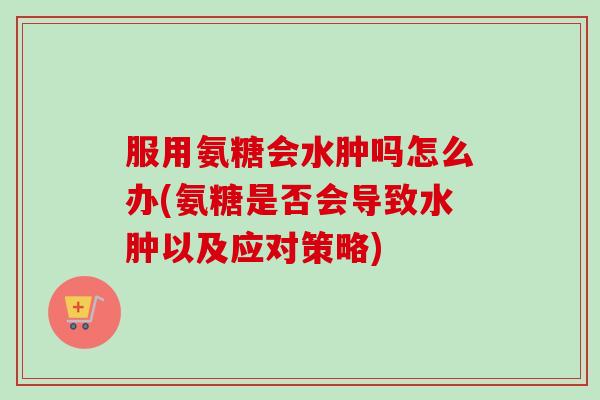 服用氨糖会水肿吗怎么办(氨糖是否会导致水肿以及应对策略)