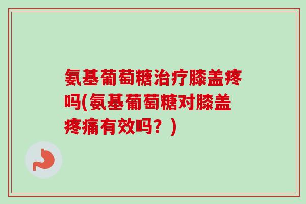 氨基葡萄糖治疗膝盖疼吗(氨基葡萄糖对膝盖疼痛有效吗？)