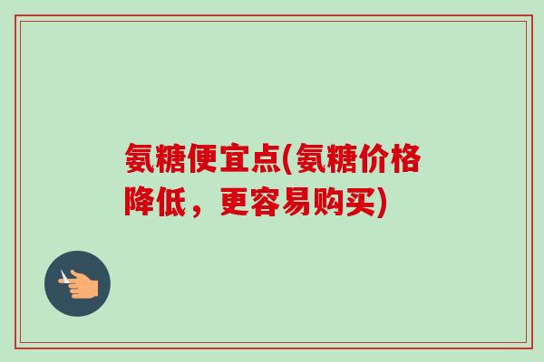 氨糖便宜点(氨糖价格降低，更容易购买)