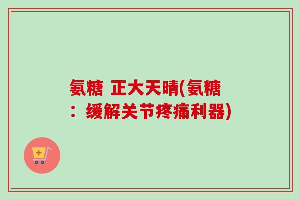氨糖 正大天晴(氨糖：缓解关节疼痛利器)