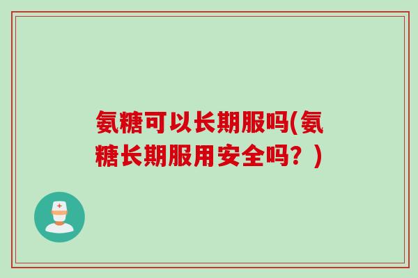 氨糖可以长期服吗(氨糖长期服用安全吗？)