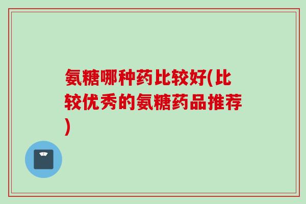 氨糖哪种药比较好(比较优秀的氨糖药品推荐)