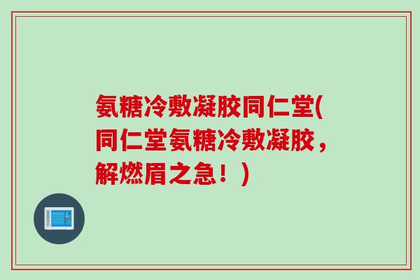 氨糖冷敷凝胶同仁堂(同仁堂氨糖冷敷凝胶，解燃眉之急！)