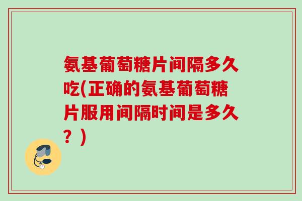 氨基葡萄糖片间隔多久吃(正确的氨基葡萄糖片服用间隔时间是多久？)