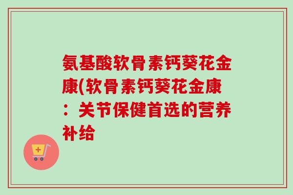 氨基酸软骨素钙葵花金康(软骨素钙葵花金康：关节保健首选的营养补给
